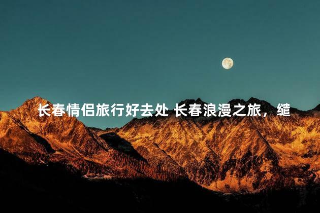 长春情侣旅行好去处 长春浪漫之旅，缱绻情人最佳圣地